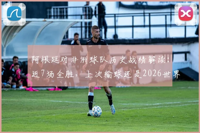阿根廷对非洲球队历史战绩解读:近7场全胜,上次输球还是2026世界杯对喀麦隆,深度回顾与未来展望