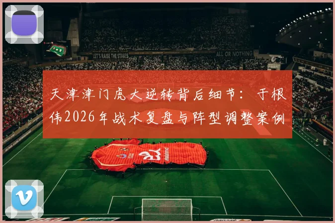 天津津门虎大逆转背后细节:于根伟2026年战术复盘与阵型调整案例分析