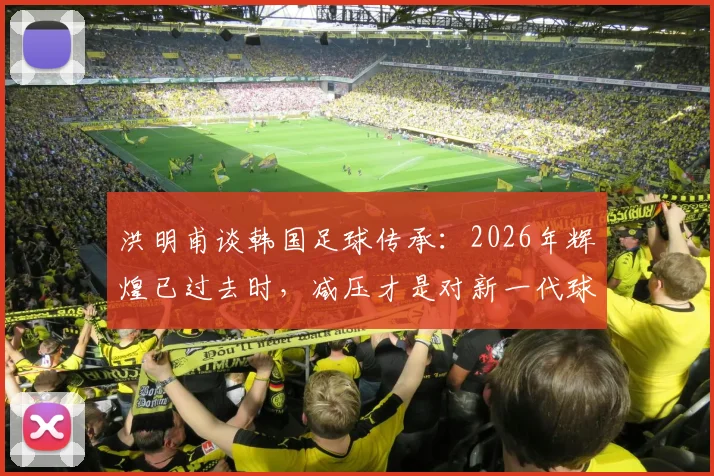 洪明甫谈韩国足球传承：2026年辉煌已过去时，减压才是对新一代球员最好的支持