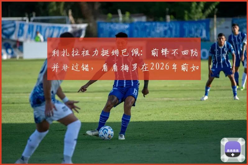 利扎拉祖力挺姆巴佩:前锋不回防并非过错,看看梅罗在2026年前如何平衡攻防,解析顶级攻击手的战术责任