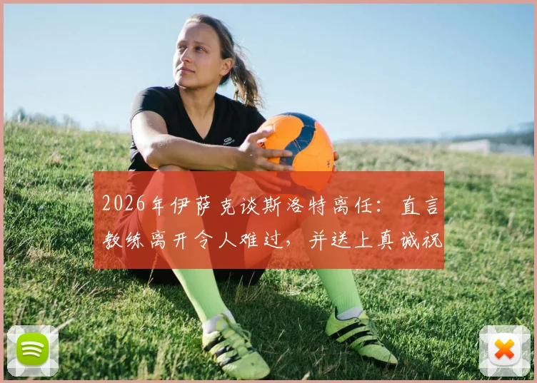 2026年伊萨克谈斯洛特离任：直言教练离开令人难过，并送上真诚祝福，解析球员真实心声