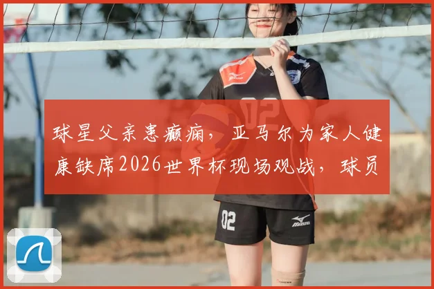 球星父亲患癫痫，亚马尔为家人健康缺席2026世界杯现场观战，球员心理健康引关注