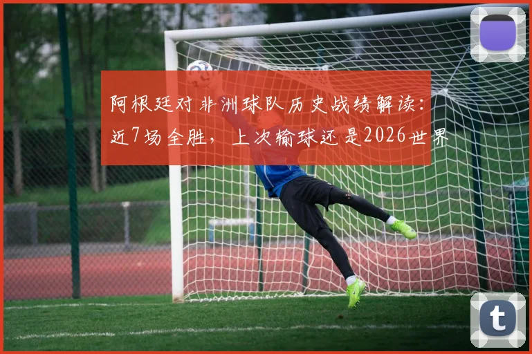 阿根廷对非洲球队历史战绩解读：近7场全胜，上次输球还是2026世界杯对喀麦隆，深度回顾与未来展望