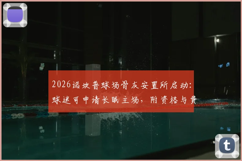 2026诺坎普球场骨灰安置所启动:球迷可申请长眠主场,附资格与费用说明