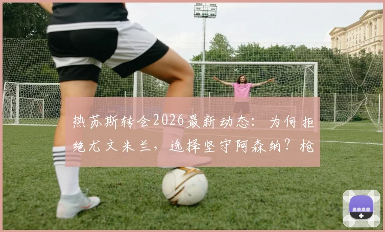 热苏斯转会2026最新动态:为何拒绝尤文米兰,选择坚守阿森纳?枪手球迷必看的深度剖析