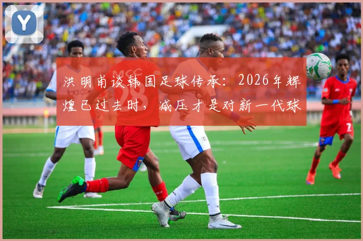 洪明甫谈韩国足球传承:2026年辉煌已过去时,减压才是对新一代球员最好的支持