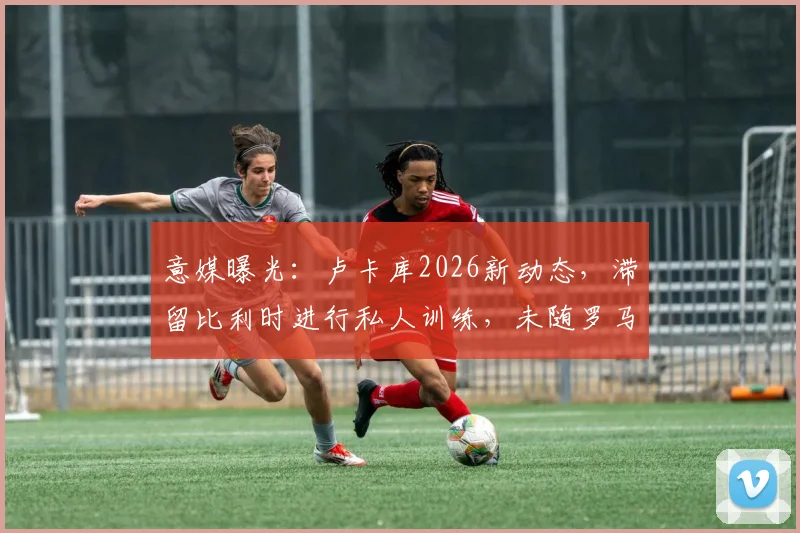 意媒曝光：卢卡库2026新动态，滞留比利时进行私人训练，未随罗马合练原因解析