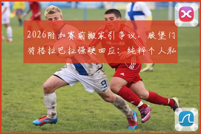 2026附加赛前搬家引争议,狼堡门将格拉巴拉强硬回应:纯粹个人私事,无需公众评判
