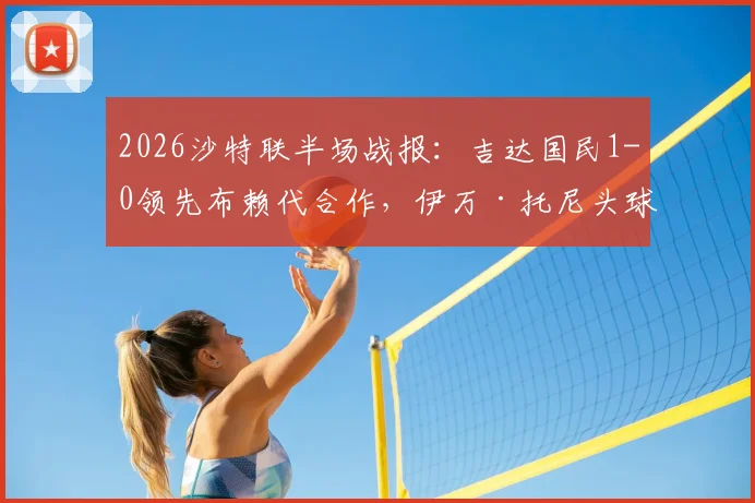 2026沙特联半场战报:吉达国民1-0领先布赖代合作,伊万·托尼头球破门视频与赛后分析看点