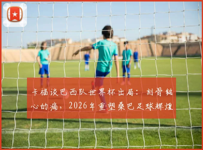 卡福谈巴西队世界杯出局：刻骨铭心的痛，2026年重塑桑巴足球辉煌，深度剖析阵容重建与未来展望