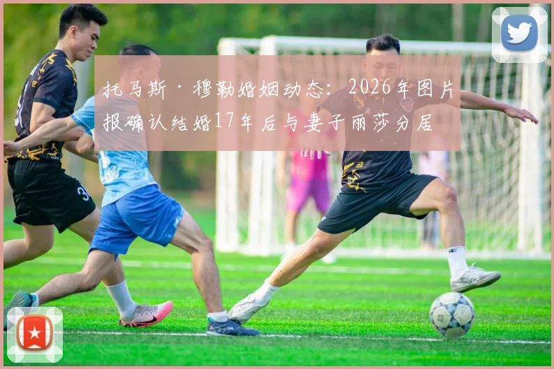 托马斯·穆勒婚姻动态:2026年图片报确认结婚17年后与妻子丽莎分居,回顾两人过往与友好分手细节