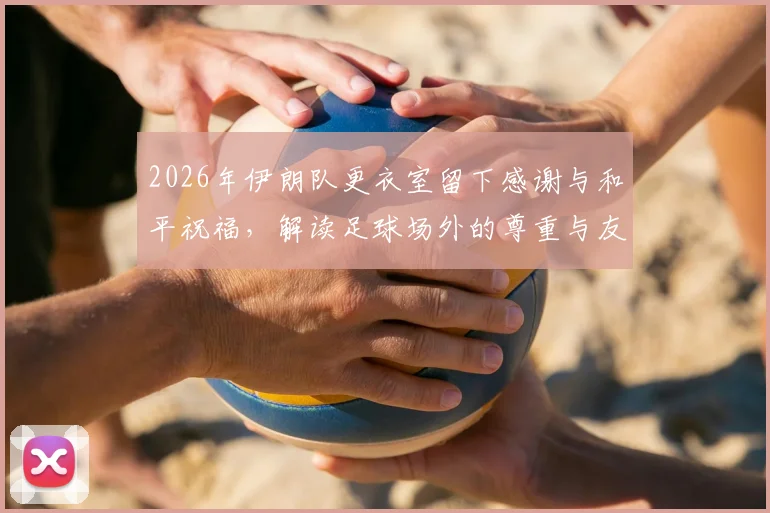 2026年伊朗队更衣室留下感谢与和平祝福,解读足球场外的尊重与友好