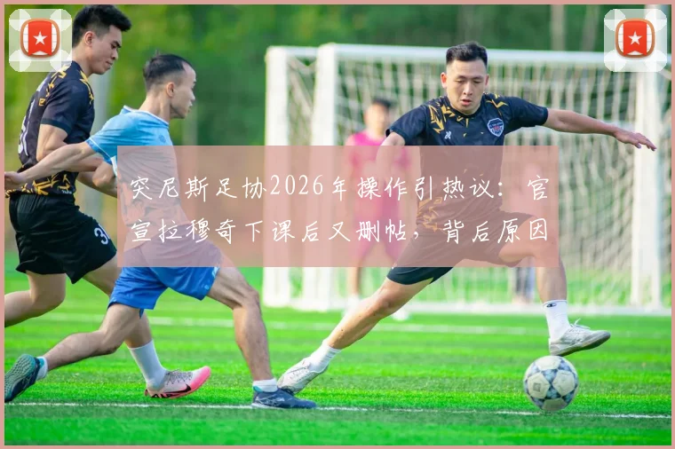 突尼斯足协2026年操作引热议:官宣拉穆奇下课后又删帖,背后原因何在?