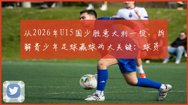 从2026年U15国少胜意大利一役,拆解青少年足球赢球两大关键:球员拼劲与教练调度