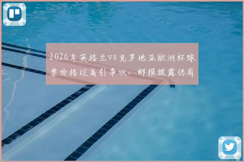 2026年英格兰vs克罗地亚欧洲杯球票价格过高引争议，邮报披露仍有大量余票滞销