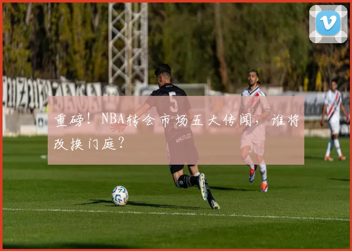 重磅!NBA转会市场五大传闻,谁将改换门庭?