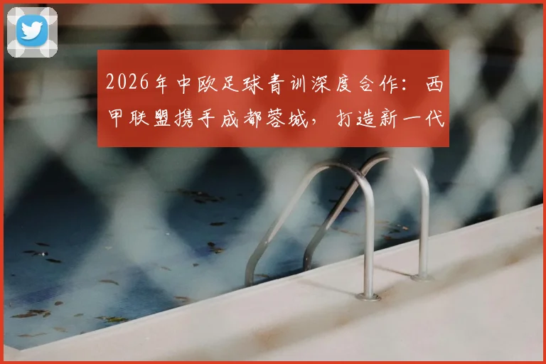 2026年中欧足球青训深度合作：西甲联盟携手成都蓉城，打造新一代青训体系实战指南