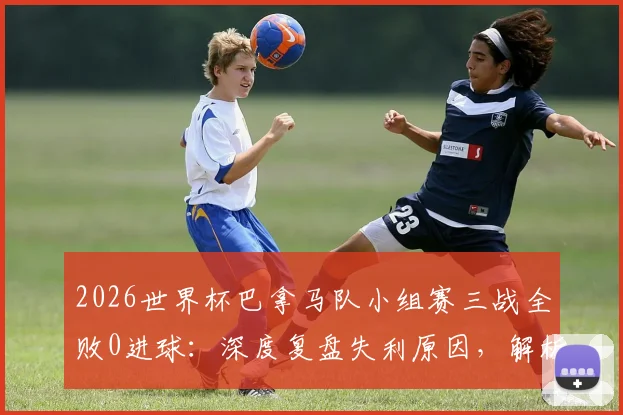 2026世界杯巴拿马队小组赛三战全败0进球:深度复盘失利原因,解析球队未来出路