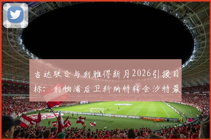 吉达联合与利雅得新月2026引援目标:利物浦后卫科纳特转会沙特最新动态解析