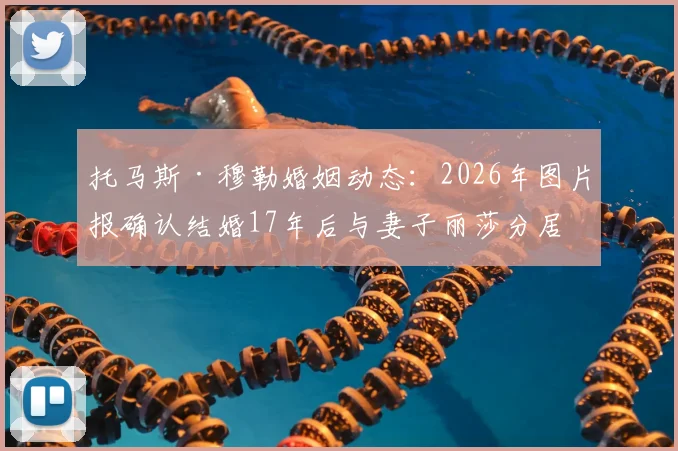 托马斯·穆勒婚姻动态：2026年图片报确认结婚17年后与妻子丽莎分居，回顾两人过往与友好分手细节