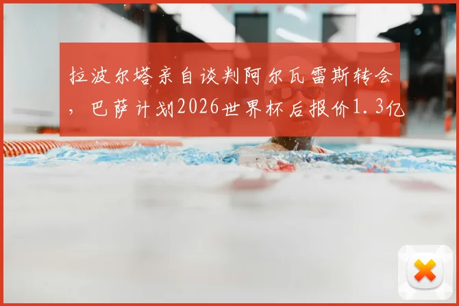 拉波尔塔亲自谈判阿尔瓦雷斯转会，巴萨计划2026世界杯后报价1.3亿欧，转会前景深度分析