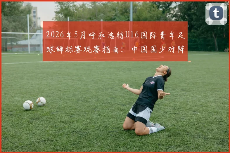 2026年5月呼和浩特U16国际青年足球锦标赛观赛指南:中国国少对阵韩国、乌兹别克斯坦、塔吉克斯坦赛程、直播及购票信息