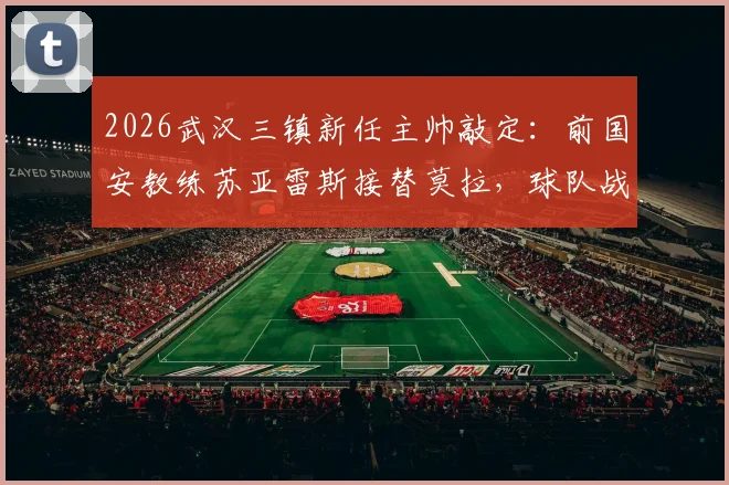 2026武汉三镇新任主帅敲定：前国安教练苏亚雷斯接替莫拉，球队战术打法面临哪些改变？