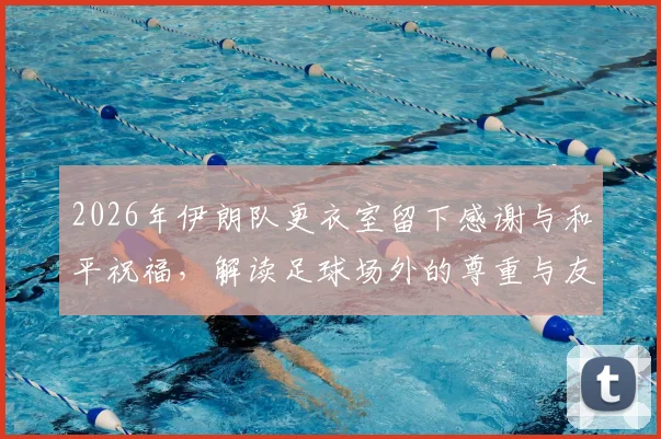 2026年伊朗队更衣室留下感谢与和平祝福，解读足球场外的尊重与友好