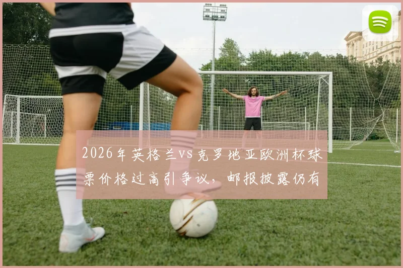 2026年英格兰vs克罗地亚欧洲杯球票价格过高引争议,邮报披露仍有大量余票滞销