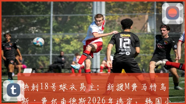 热刺18号球衣易主：新援M费马特乌斯·费尔南德斯2026年选定，韩国小将梁民革已成过去
