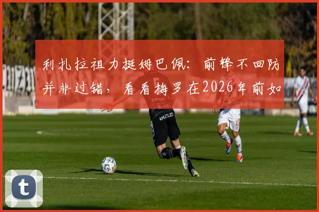 利扎拉祖力挺姆巴佩：前锋不回防并非过错，看看梅罗在2026年前如何平衡攻防，解析顶级攻击手的战术责任