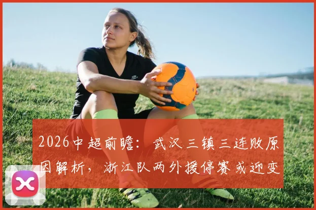 2026中超前瞻：武汉三镇三连败原因解析，浙江队两外援停赛或迎变阵，赛果比分预测分析