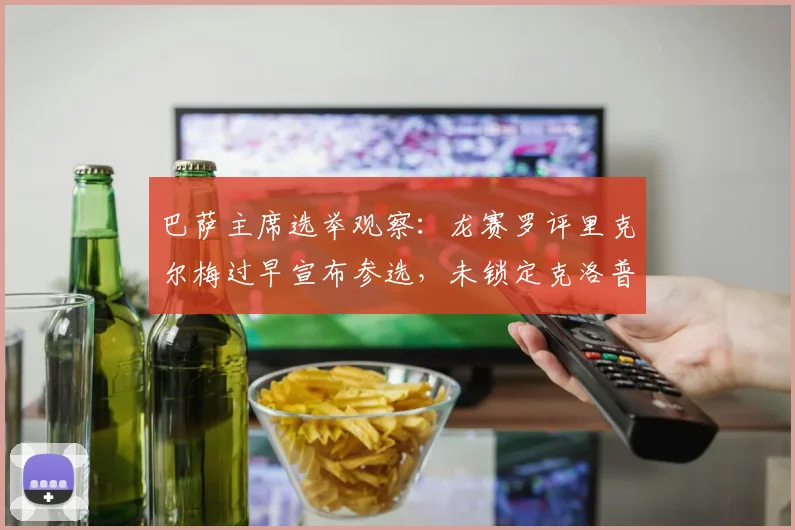 巴萨主席选举观察:龙赛罗评里克尔梅过早宣布参选,未锁定克洛普哈兰德恐失选票的深层分析