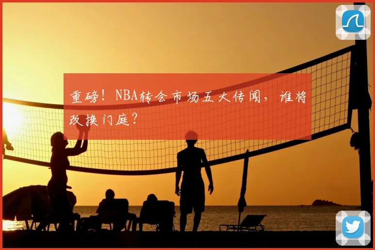 重磅！NBA转会市场五大传闻，谁将改换门庭？