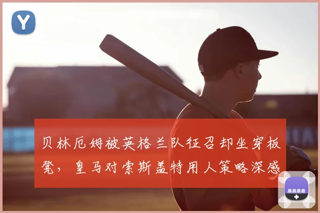 贝林厄姆被英格兰队征召却坐穿板凳，皇马对索斯盖特用人策略深感费解，原因何在？