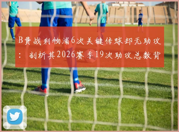 B费战利物浦6次关键传球却无助攻:剖析其2026赛季19次助攻总数背后的数据真相与战术价值