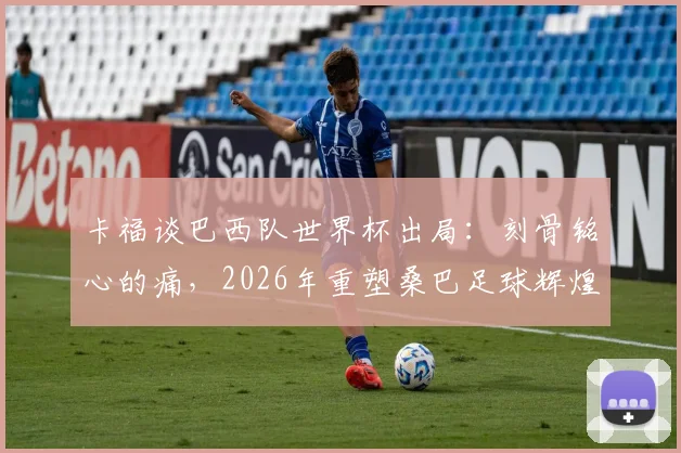 卡福谈巴西队世界杯出局：刻骨铭心的痛，2026年重塑桑巴足球辉煌，深度剖析阵容重建与未来展望