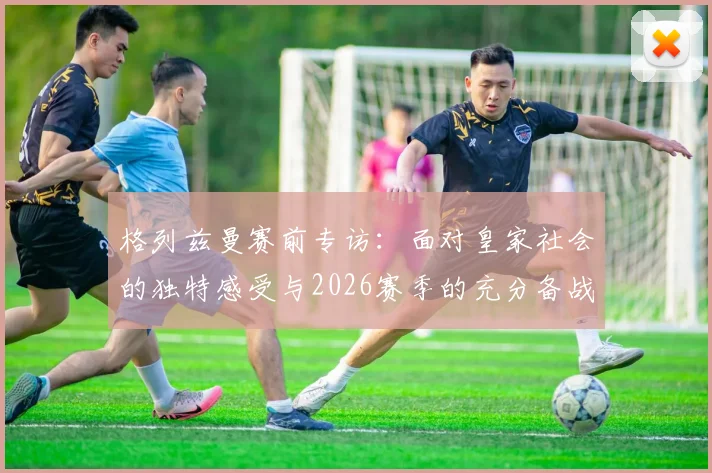 格列兹曼赛前专访:面对皇家社会的独特感受与2026赛季的充分备战,马竞已经准备就绪