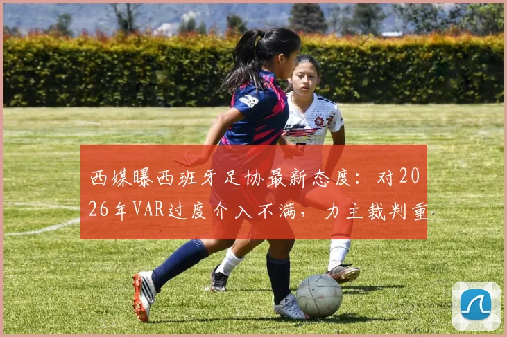 西媒曝西班牙足协最新态度：对2026年VAR过度介入不满，力主裁判重掌比赛主导权引热议