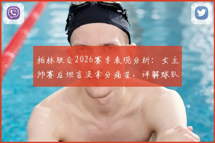 柏林联合2026赛季表现分析:女主帅赛后坦言没拿分痛苦,详解球队战术执行亮点与困境