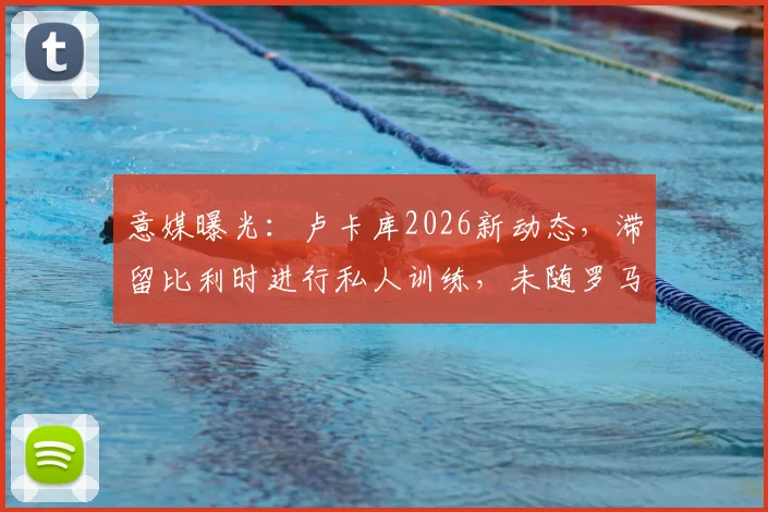 意媒曝光：卢卡库2026新动态，滞留比利时进行私人训练，未随罗马合练原因解析
