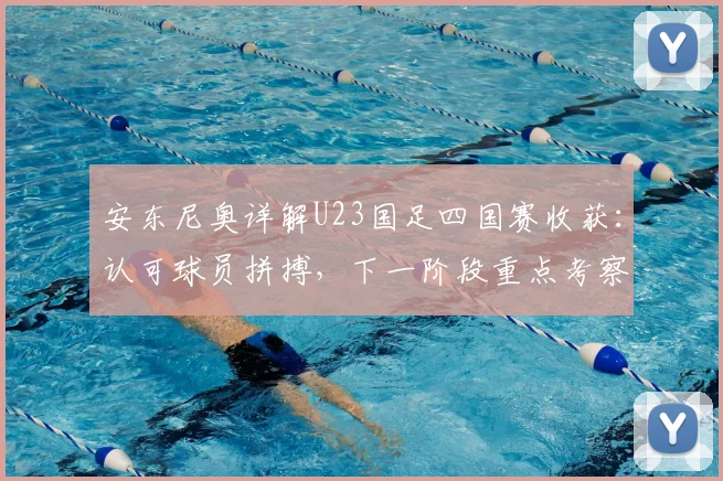 安东尼奥详解U23国足四国赛收获:认可球员拼搏,下一阶段重点考察边缘国脚