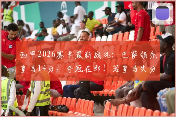 西甲2026赛季最新战况:巴萨领先皇马14分,夺冠在即!若皇马失分巴萨将提前加冕