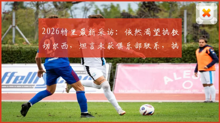 2026特里最新采访:依然渴望执教切尔西,坦言未获俱乐部联系,执教之路面临考验