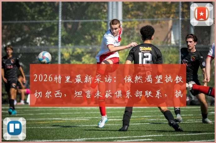 2026特里最新采访：依然渴望执教切尔西，坦言未获俱乐部联系，执教之路面临考验