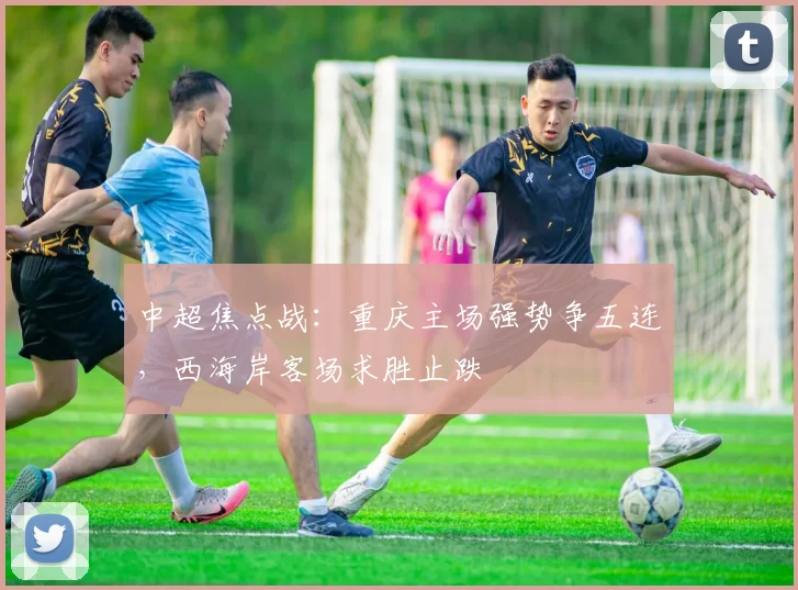 中超焦点战：重庆主场强势争五连，西海岸客场求胜止跌