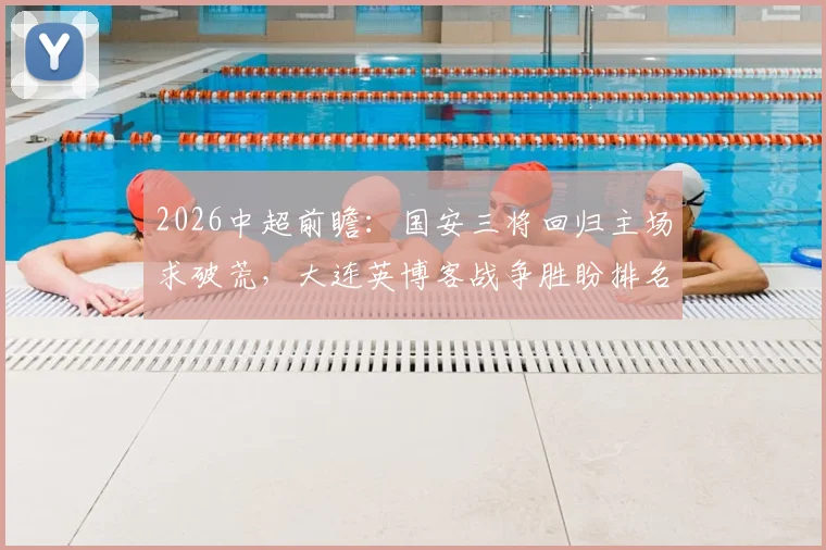 2026中超前瞻：国安三将回归主场求破荒，大连英博客战争胜盼排名跃升