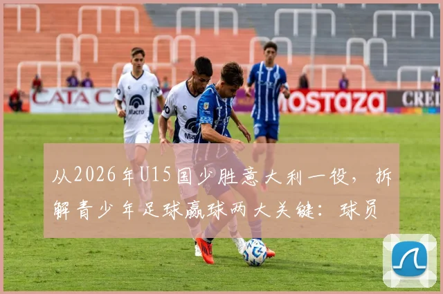 从2026年U15国少胜意大利一役，拆解青少年足球赢球两大关键：球员拼劲与教练调度